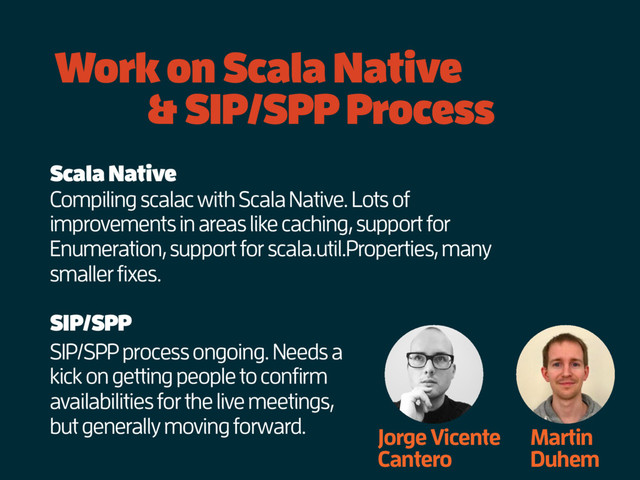 Work on Scala Native
& SIP/SPP Process
Jorge Vicente
Cantero
Martin
Duhem
SIP/SPP process ongoing. Needs a
kick on getting people to confirm
availabilities for the live meetings,
but generally moving forward.
SIP/SPP
Scala Native
Compiling scalac with Scala Native. Lots of
improvements in areas like caching, support for
Enumeration, support for scala.util.Properties, many
smaller fixes.
