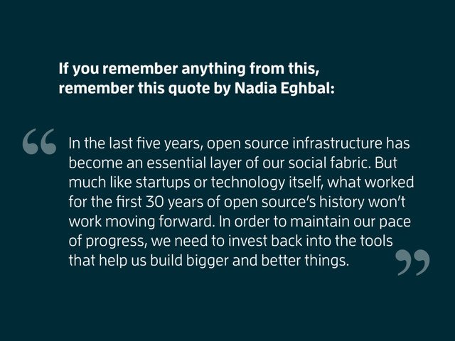 In the last ﬁve years, open source infrastructure has
become an essential layer of our social fabric. But
much like startups or technology itself, what worked
for the ﬁrst 30 years of open source’s history won’t
work moving forward. In order to maintain our pace
of progress, we need to invest back into the tools
that help us build bigger and better things.
If you remember anything from this,
remember this quote by Nadia Eghbal:
