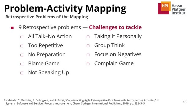 Problem-Activity Mapping
13
Retrospective Problems of the Mapping
■ 9 Retrospective problems — Challenges to tackle
□ All Talk–No Action
□ Too Repetitive
□ No Preparation
□ Blame Game
□ Not Speaking Up
□ Taking It Personally
□ Group Think
□ Focus on Negatives
□ Complain Game
For details: C. Matthies, F. Dobrigkeit, and A. Ernst, “Counteracting Agile Retrospective Problems with Retrospective Activities,” in
Systems, Software and Services Process Improvement, Cham: Springer International Publishing, 2019, pp. 532–545
