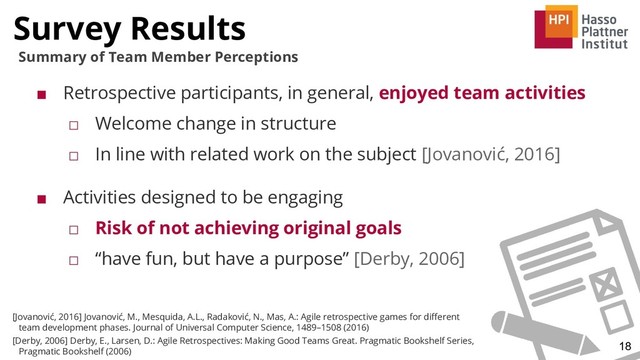 Survey Results
18
Summary of Team Member Perceptions
■ Retrospective participants, in general, enjoyed team activities
□ Welcome change in structure
□ In line with related work on the subject [Jovanović, 2016]
■ Activities designed to be engaging
□ Risk of not achieving original goals
□ “have fun, but have a purpose” [Derby, 2006]
[Jovanović, 2016] Jovanović, M., Mesquida, A.L., Radaković, N., Mas, A.: Agile retrospective games for diﬀerent
team development phases. Journal of Universal Computer Science, 1489–1508 (2016)
[Derby, 2006] Derby, E., Larsen, D.: Agile Retrospectives: Making Good Teams Great. Pragmatic Bookshelf Series,
Pragmatic Bookshelf (2006)

