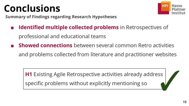 Conclusions
19
Summary of Findings regarding Research Hypotheses
■ Identiﬁed multiple collected problems in Retrospectives of
professional and educational teams
■ Showed connections between several common Retro activities
and problems collected from literature and practitioner websites
H1 Existing Agile Retrospective activities already address
speciﬁc problems without explicitly mentioning so
✓

