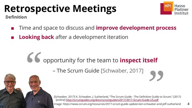 Retrospective Meetings
4
Deﬁnition
opportunity for the team to inspect itself
– The Scrum Guide [Schwaber, 2017]
“ ”
[Schwaber, 2017] K. Schwaber, J. Sutherland, “The Scrum Guide - The Deﬁnitive Guide to Scrum,” (2017)
[online] http://scrumguides.org/docs/scrumguide/v2017/2017-Scrum-Guide-US.pdf
Image: https://www.scrum.org/resources/2017-scrum-guide-update-ken-schwaber-and-jeﬀ-sutherland
■ Time and space to discuss and improve development process
■ Looking back after a development iteration
