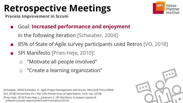 Retrospective Meetings
5
Process Improvement in Scrum
■ Goal: Increased performance and enjoyment
in the following iteration [Schwaber, 2004]
■ 85% of State of Agile survey participants used Retros [VO, 2018]
■ SPI Manifesto [Pries-Heje, 2010]:
□ “Motivate all people involved“
□ “Create a learning organization”
[Schwaber, 2004] Schwaber, K.: Agile Project Management with Scrum. Microsoft Press (2004)
[VO, 2018] VersionOne Inc.: The 12th Annual State of Agile Report. Tech. rep. (2018)
[Pries-Heje, 2010] Pries-Heje, J., Johansen, J.: SPI Manifesto. European system &
software process improvement and innovation (2010)
