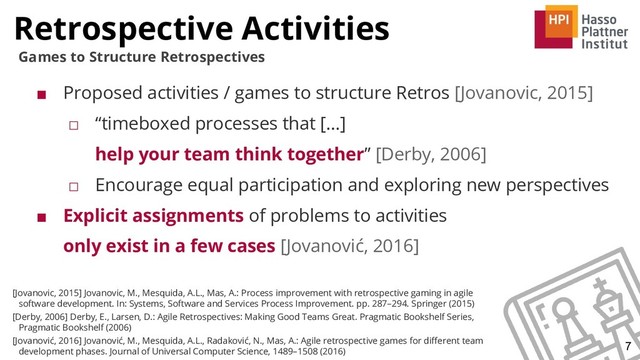 Retrospective Activities
7
Games to Structure Retrospectives
■ Proposed activities / games to structure Retros [Jovanovic, 2015]
□ “timeboxed processes that [...]
help your team think together” [Derby, 2006]
□ Encourage equal participation and exploring new perspectives
■ Explicit assignments of problems to activities
only exist in a few cases [Jovanović, 2016]
[Jovanovic, 2015] Jovanovic, M., Mesquida, A.L., Mas, A.: Process improvement with retrospective gaming in agile
software development. In: Systems, Software and Services Process Improvement. pp. 287–294. Springer (2015)
[Derby, 2006] Derby, E., Larsen, D.: Agile Retrospectives: Making Good Teams Great. Pragmatic Bookshelf Series,
Pragmatic Bookshelf (2006)
[Jovanović, 2016] Jovanović, M., Mesquida, A.L., Radaković, N., Mas, A.: Agile retrospective games for diﬀerent team
development phases. Journal of Universal Computer Science, 1489–1508 (2016)
