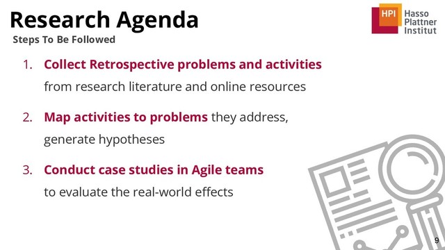 Research Agenda
9
Steps To Be Followed
1. Collect Retrospective problems and activities
from research literature and online resources
2. Map activities to problems they address,
generate hypotheses
3. Conduct case studies in Agile teams
to evaluate the real-world eﬀects
