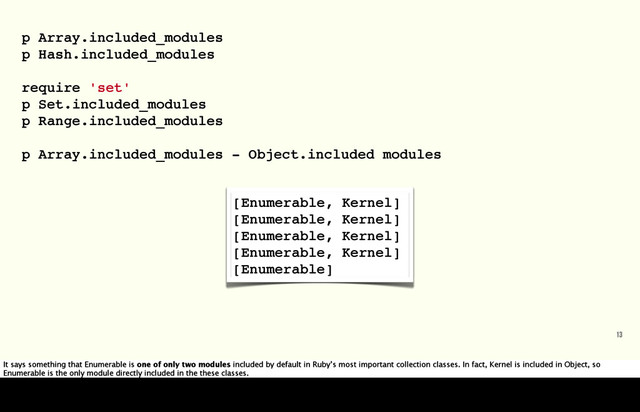 13
[Enumerable, Kernel]
[Enumerable, Kernel]
[Enumerable, Kernel]
[Enumerable, Kernel]
[Enumerable]
p Array.included_modules
p Hash.included_modules
require 'set'
p Set.included_modules
p Range.included_modules
p Array.included_modules - Object.included modules
It says something that Enumerable is one of only two modules included by default in Ruby’s most important collection classes. In fact, Kernel is included in Object, so
Enumerable is the only module directly included in the these classes.
