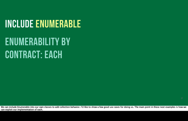 INCLUDE ENUMERABLE
enumerability by
contract: each
37
We can include Enumerable into our own classes to add collection behavior. I’d like to show a few good use cases for doing so. The main point in these next examples is how we
can exploit our implementation of each.
