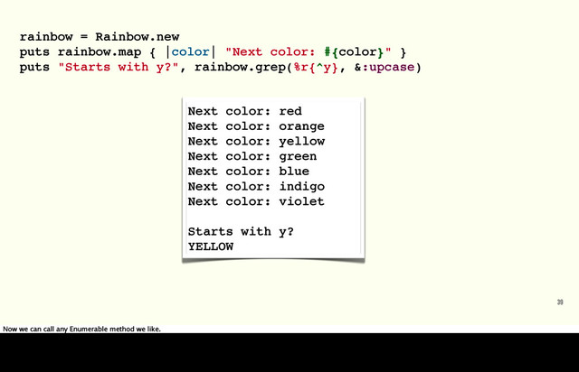 rainbow = Rainbow.new
puts rainbow.map { |color| "Next color: #{color}" }
puts "Starts with y?", rainbow.grep(%r{^y}, &:upcase)
39
Next color: red
Next color: orange
Next color: yellow
Next color: green
Next color: blue
Next color: indigo
Next color: violet
Starts with y?
YELLOW
Now we can call any Enumerable method we like.
