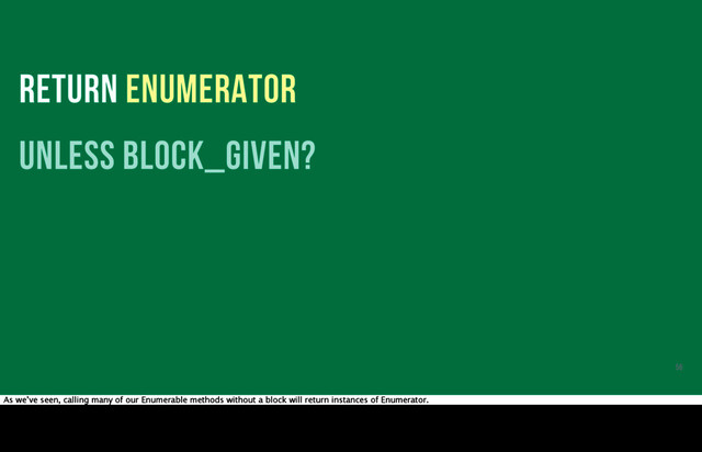 RETURN ENUMERATOR
unless block_given?
56
As we’ve seen, calling many of our Enumerable methods without a block will return instances of Enumerator.

