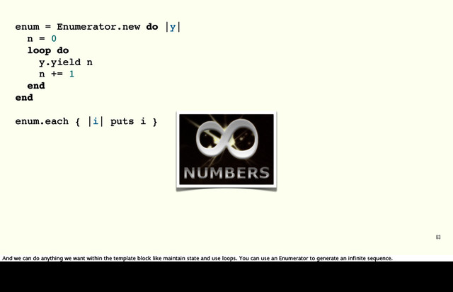 63
enum = Enumerator.new do |y|
n = 0
loop do
y.yield n
n += 1
end
end
enum.each { |i| puts i }
And we can do anything we want within the template block like maintain state and use loops. You can use an Enumerator to generate an infinite sequence.
