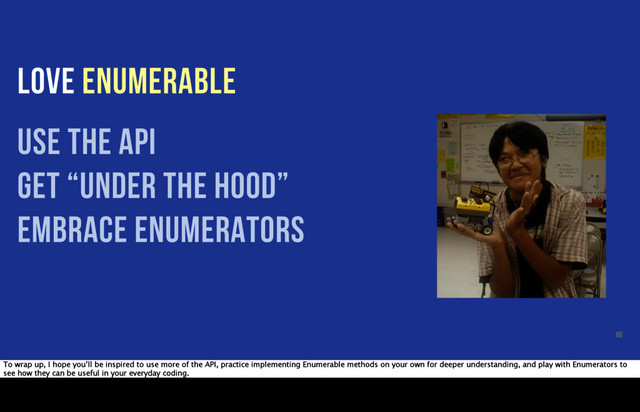 LOVE ENUMERABLE
use the api
get “under the hood”
embrace enumerators
80
To wrap up, I hope you’ll be inspired to use more of the API, practice implementing Enumerable methods on your own for deeper understanding, and play with Enumerators to
see how they can be useful in your everyday coding.
