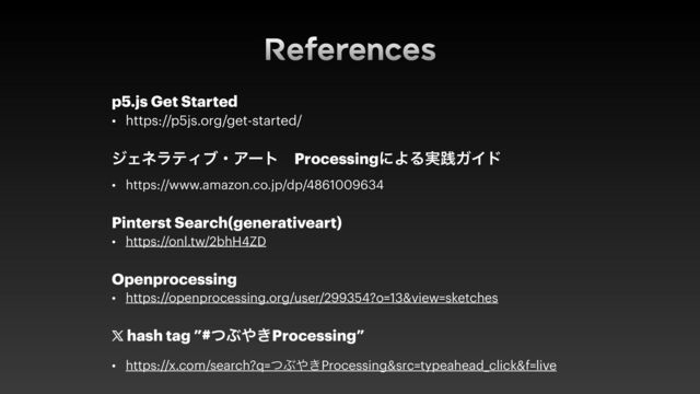 References
p5.js Get Started


• https://p5js.org/get-started/


δΣωϥςΟϒɾΞʔτɹProcessingʹΑΔ࣮ફΨΠυ


• https://www.amazon.co.jp/dp/4861009634


Pinterst Search(generativeart)


• https://onl.tw/2bhH4ZD


Openprocessing


• https://openprocessing.org/user/299354?o=13&view=sketches


𝕏
hash tag ”#ͭͿ΍͖Processing”


• https://x.com/search?q=ͭͿ΍͖Processing&src=typeahead_click&f=live
