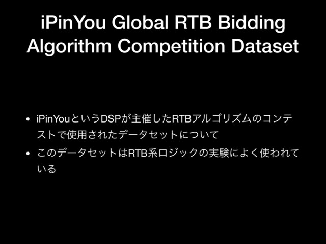 iPinYou Global RTB Bidding
Algorithm Competition Dataset
• iPinYouͱ͍͏DSP͕ओ࠵ͨ͠RTBΞϧΰϦζϜͷίϯς
ετͰ࢖༻͞Εͨσʔληοτʹ͍ͭͯ

• ͜ͷσʔληοτ͸RTBܥϩδοΫͷ࣮ݧʹΑ͘࢖ΘΕͯ
͍Δ

