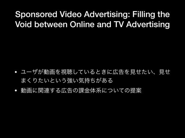 Sponsored Video Advertising: Filling the
Void between Online and TV Advertising
• Ϣʔβ͕ಈըΛࢹௌ͍ͯ͠Δͱ͖ʹ޿ࠂΛݟ͍ͤͨɺݟͤ
·͘Γ͍ͨͱ͍͏ڧ͍ؾ͕࣋ͪ͋Δ

• ಈըʹؔ࿈͢Δ޿ࠂͷ՝ۚମܥʹ͍ͭͯͷఏҊ
