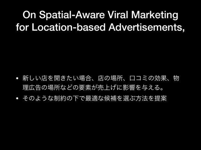 On Spatial-Aware Viral Marketing
for Location-based Advertisements,
• ৽͍͠ళΛ։͖͍ͨ৔߹ɺళͷ৔ॴɺޱίϛͷޮՌɺ෺
ཧ޿ࠂͷ৔ॴͳͲͷཁૉ͕ച্͛ʹӨڹΛ༩͑Δɻ

• ͦͷΑ͏ͳ੍໿ͷԼͰ࠷దͳީิΛબͿํ๏ΛఏҊ
