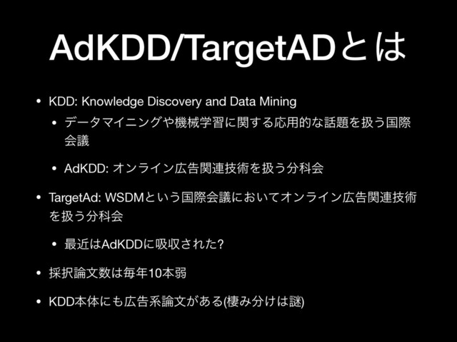 AdKDD/TargetADͱ͸
• KDD: Knowledge Discovery and Data Mining

• σʔλϚΠχϯά΍ػցֶशʹؔ͢ΔԠ༻తͳ࿩୊Λѻ͏ࠃࡍ
ձٞ

• AdKDD: ΦϯϥΠϯ޿ࠂؔ࿈ٕज़Λѻ͏෼Պձ

• TargetAd: WSDMͱ͍͏ࠃࡍձٞʹ͓͍ͯΦϯϥΠϯ޿ࠂؔ࿈ٕज़
Λѻ͏෼Պձ

• ࠷ۙ͸AdKDDʹٵऩ͞Εͨ?

• ࠾୒࿦จ਺͸ຖ೥10ຊऑ

• KDDຊମʹ΋޿ࠂܥ࿦จ͕͋Δ(੗Έ෼͚͸Ṗ)
