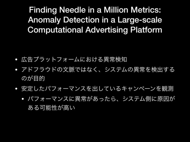 Finding Needle in a Million Metrics:
Anomaly Detection in a Large-scale
Computational Advertising Platform
• ޿ࠂϓϥοτϑΥʔϜʹ͓͚Δҟৗݕ஌

• Ξυϑϥ΢υͷจ຺Ͱ͸ͳ͘ɺγεςϜͷҟৗΛݕग़͢Δ
ͷ͕໨త

• ҆ఆͨ͠ύϑΥʔϚϯεΛग़͍ͯ͠ΔΩϟϯϖʔϯΛ؍ଌ

• ύϑΥʔϚϯεʹҟৗ͕͋ͬͨΒɺγεςϜଆʹݪҼ͕
͋ΔՄೳੑ͕ߴ͍
