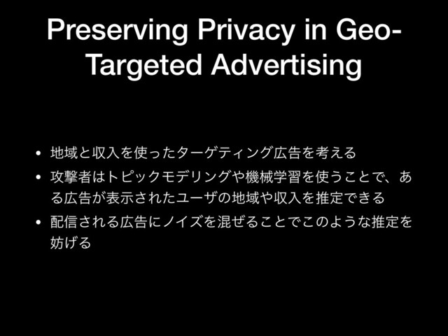 Preserving Privacy in Geo-
Targeted Advertising
• ஍ҬͱऩೖΛ࢖ͬͨλʔήςΟϯά޿ࠂΛߟ͑Δ

• ߈ܸऀ͸τϐοΫϞσϦϯά΍ػցֶशΛ࢖͏͜ͱͰɺ͋
Δ޿ࠂ͕දࣔ͞ΕͨϢʔβͷ஍Ҭ΍ऩೖΛਪఆͰ͖Δ

• ഑৴͞ΕΔ޿ࠂʹϊΠζΛࠞͥΔ͜ͱͰ͜ͷΑ͏ͳਪఆΛ
๦͛Δ
