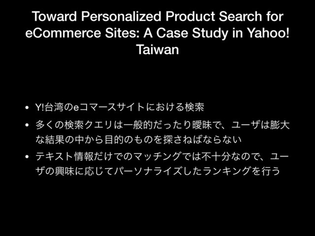 Toward Personalized Product Search for
eCommerce Sites: A Case Study in Yahoo!
Taiwan
• Y!୆࿷ͷeίϚʔεαΠτʹ͓͚Δݕࡧ

• ଟ͘ͷݕࡧΫΤϦ͸ҰൠతͩͬͨΓᐆດͰɺϢʔβ͸๲େ
ͳ݁Ռͷத͔Β໨తͷ΋ͷΛ୳͞Ͷ͹ͳΒͳ͍

• ςΩετ৘ใ͚ͩͰͷϚονϯάͰ͸ෆे෼ͳͷͰɺϢʔ
βͷڵຯʹԠͯ͡ύʔιφϥΠζͨ͠ϥϯΩϯάΛߦ͏
