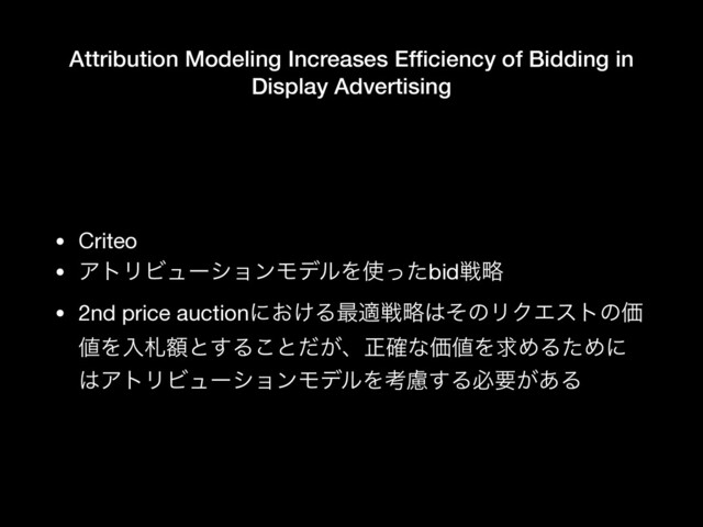 Attribution Modeling Increases Efﬁciency of Bidding in
Display Advertising
• Criteo

• ΞτϦϏϡʔγϣϯϞσϧΛ࢖ͬͨbidઓུ

• 2nd price auctionʹ͓͚Δ࠷దઓུ͸ͦͷϦΫΤετͷՁ
஋Λೖࡳֹͱ͢Δ͜ͱ͕ͩɺਖ਼֬ͳՁ஋ΛٻΊΔͨΊʹ
͸ΞτϦϏϡʔγϣϯϞσϧΛߟྀ͢Δඞཁ͕͋Δ
