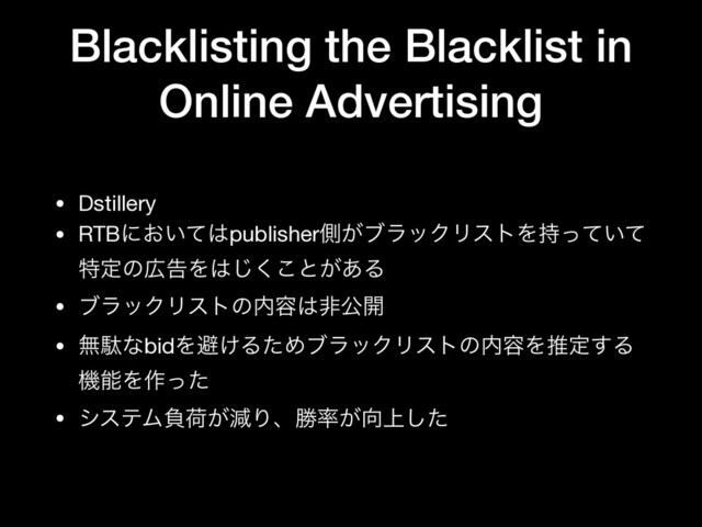 Blacklisting the Blacklist in
Online Advertising
• Dstillery

• RTBʹ͓͍ͯ͸publisherଆ͕ϒϥοΫϦετΛ͍࣋ͬͯͯ
ಛఆͷ޿ࠂΛ͸͘͜͡ͱ͕͋Δ

• ϒϥοΫϦετͷ಺༰͸ඇެ։

• ແବͳbidΛආ͚ΔͨΊϒϥοΫϦετͷ಺༰Λਪఆ͢Δ
ػೳΛ࡞ͬͨ

• γεςϜෛՙ͕ݮΓɺউ཰͕޲্ͨ͠
