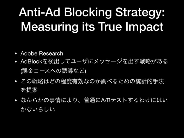 Anti-Ad Blocking Strategy:
Measuring its True Impact
• Adobe Research

• AdBlockΛݕग़ͯ͠ϢʔβʹϝοηʔδΛग़͢ઓུ͕͋Δ
(՝ۚίʔε΁ͷ༠ಋͳͲ)

• ͜ͷઓུ͸Ͳͷఔ౓༗ޮͳͷ͔ௐ΂ΔͨΊͷ౷ܭతख๏
ΛఏҊ

• ͳΜΒ͔ͷࣄ৘ʹΑΓɺී௨ʹA/Bςετ͢ΔΘ͚ʹ͸͍
͔ͳ͍Β͍͠
