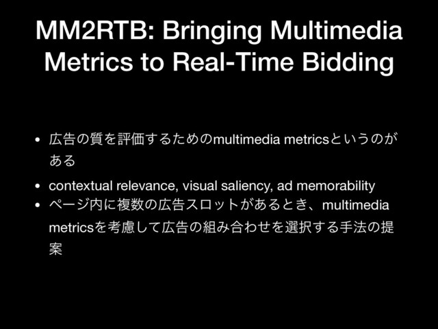 MM2RTB: Bringing Multimedia
Metrics to Real-Time Bidding
• ޿ࠂͷ࣭ΛධՁ͢ΔͨΊͷmultimedia metricsͱ͍͏ͷ͕
͋Δ

• contextual relevance, visual saliency, ad memorability

• ϖʔδ಺ʹෳ਺ͷ޿ࠂεϩοτ͕͋Δͱ͖ɺmultimedia
metricsΛߟྀͯ͠޿ࠂͷ૊Έ߹ΘͤΛબ୒͢Δख๏ͷఏ
Ҋ
