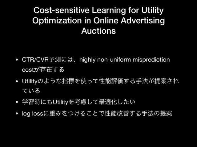 Cost-sensitive Learning for Utility
Optimization in Online Advertising
Auctions
• CTR/CVR༧ଌʹ͸ɺhighly non-uniform misprediction
cost͕ଘࡏ͢Δ

• UtilityͷΑ͏ͳࢦඪΛ࢖ͬͯੑೳධՁ͢Δख๏͕ఏҊ͞Ε
͍ͯΔ

• ֶश࣌ʹ΋UtilityΛߟྀͯ͠࠷దԽ͍ͨ͠

• log lossʹॏΈΛ͚ͭΔ͜ͱͰੑೳվળ͢Δख๏ͷఏҊ
