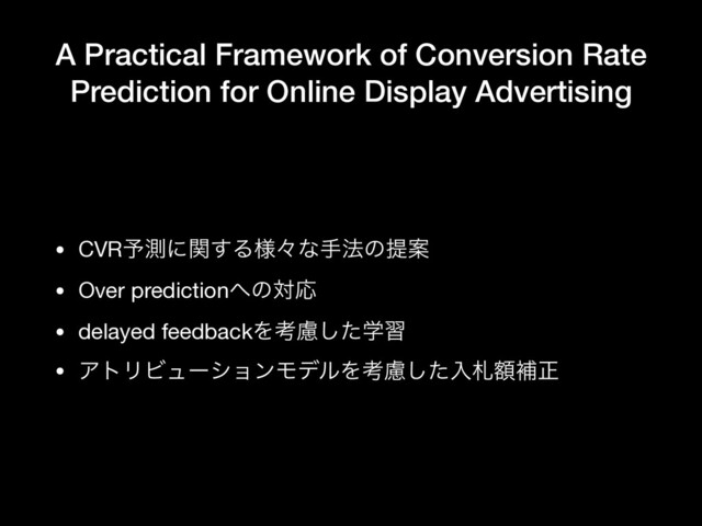 A Practical Framework of Conversion Rate
Prediction for Online Display Advertising
• CVR༧ଌʹؔ͢Δ༷ʑͳख๏ͷఏҊ

• Over prediction΁ͷରԠ

• delayed feedbackΛߟֶྀͨ͠श

• ΞτϦϏϡʔγϣϯϞσϧΛߟྀͨ͠ೖࡳֹิਖ਼
