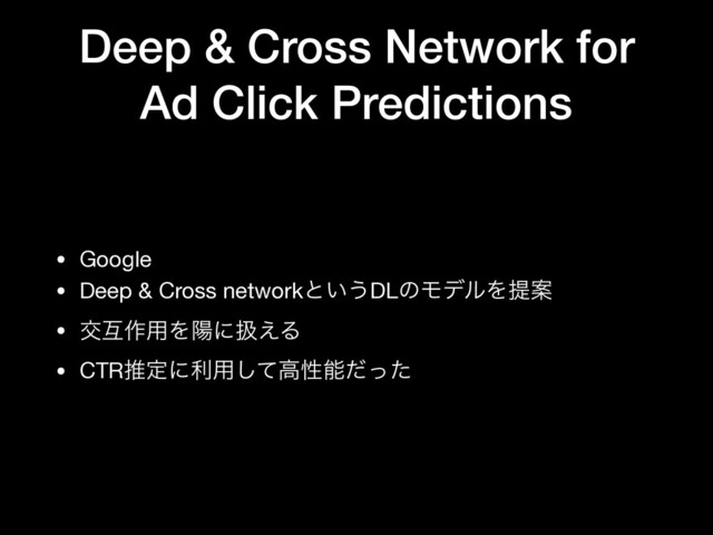 Deep & Cross Network for
Ad Click Predictions
• Google

• Deep & Cross networkͱ͍͏DLͷϞσϧΛఏҊ

• ަޓ࡞༻Λཅʹѻ͑Δ

• CTRਪఆʹར༻ͯ͠ߴੑೳͩͬͨ
