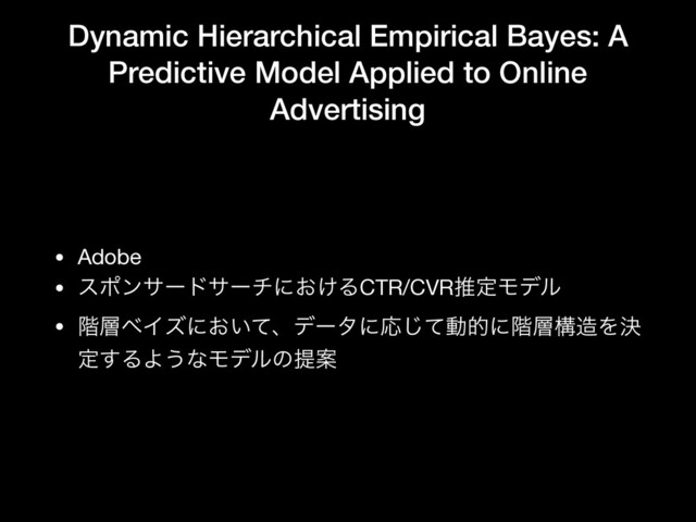 Dynamic Hierarchical Empirical Bayes: A
Predictive Model Applied to Online
Advertising
• Adobe

• εϙϯαʔυαʔνʹ͓͚ΔCTR/CVRਪఆϞσϧ

• ֊૚ϕΠζʹ͓͍ͯɺσʔλʹԠͯ͡ಈతʹ֊૚ߏ଄Λܾ
ఆ͢ΔΑ͏ͳϞσϧͷఏҊ
