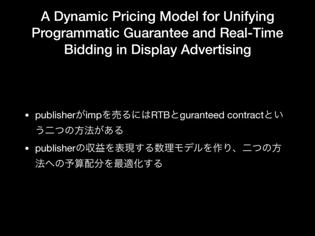 A Dynamic Pricing Model for Unifying
Programmatic Guarantee and Real-Time
Bidding in Display Advertising
• publisher͕impΛചΔʹ͸RTBͱguranteed contractͱ͍
͏ೋͭͷํ๏͕͋Δ

• publisherͷऩӹΛදݱ͢Δ਺ཧϞσϧΛ࡞Γɺೋͭͷํ
๏΁ͷ༧ࢉ഑෼Λ࠷దԽ͢Δ
