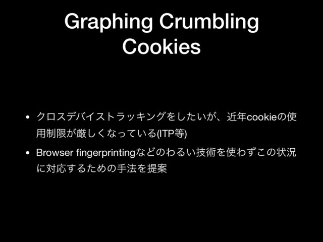 Graphing Crumbling
Cookies
• ΫϩεσόΠετϥοΩϯάΛ͍͕ͨ͠ɺۙ೥cookieͷ࢖
༻੍ݶ͕ݫ͘͠ͳ͍ͬͯΔ(ITP౳)

• Browser ﬁngerprintingͳͲͷΘΔ͍ٕज़Λ࢖Θͣ͜ͷঢ়گ
ʹରԠ͢ΔͨΊͷख๏ΛఏҊ
