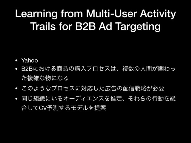 Learning from Multi-User Activity
Trails for B2B Ad Targeting
• Yahoo

• B2Bʹ͓͚Δ঎඼ͷߪೖϓϩηε͸ɺෳ਺ͷਓ͕ؒؔΘͬ
ͨෳࡶͳ෺ʹͳΔ

• ͜ͷΑ͏ͳϓϩηεʹରԠͨ͠޿ࠂͷ഑৴ઓུ͕ඞཁ

• ಉ͡૊৫ʹ͍ΔΦʔσΟΤϯεΛਪఆɺͦΕΒͷߦಈΛ૯
߹ͯ͠CV༧ଌ͢ΔϞσϧΛఏҊ
