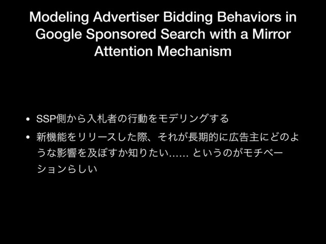 Modeling Advertiser Bidding Behaviors in
Google Sponsored Search with a Mirror
Attention Mechanism
• SSPଆ͔ΒೖࡳऀͷߦಈΛϞσϦϯά͢Δ

• ৽ػೳΛϦϦʔεͨ͠ࡍɺͦΕ͕௕ظతʹ޿ࠂओʹͲͷΑ
͏ͳӨڹΛٴ΅͔͢஌Γ͍ͨ…… ͱ͍͏ͷ͕Ϟνϕʔ
γϣϯΒ͍͠
