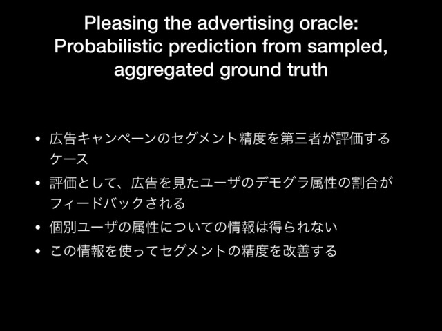Pleasing the advertising oracle:
Probabilistic prediction from sampled,
aggregated ground truth
• ޿ࠂΩϟϯϖʔϯͷηάϝϯτਫ਼౓Λୈࡾऀ͕ධՁ͢Δ
έʔε

• ධՁͱͯ͠ɺ޿ࠂΛݟͨϢʔβͷσϞάϥଐੑͷׂ߹͕
ϑΟʔυόοΫ͞ΕΔ

• ݸผϢʔβͷଐੑʹ͍ͭͯͷ৘ใ͸ಘΒΕͳ͍

• ͜ͷ৘ใΛ࢖ͬͯηάϝϯτͷਫ਼౓Λվળ͢Δ
