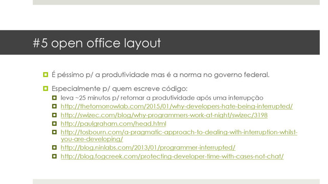 #5 open office layout
¤  É péssimo p/ a produtividade mas é a norma no governo federal.
¤  Especialmente p/ quem escreve código:
¤  leva ~25 minutos p/ retomar a produtividade após uma interrupção
¤  http://thetomorrowlab.com/2015/01/why-developers-hate-being-interrupted/
¤  http://swizec.com/blog/why-programmers-work-at-night/swizec/3198
¤  http://paulgraham.com/head.html
¤  http://tosbourn.com/a-pragmatic-approach-to-dealing-with-interruption-whilst-
you-are-developing/
¤  http://blog.ninlabs.com/2013/01/programmer-interrupted/
¤  http://blog.fogcreek.com/protecting-developer-time-with-cases-not-chat/
