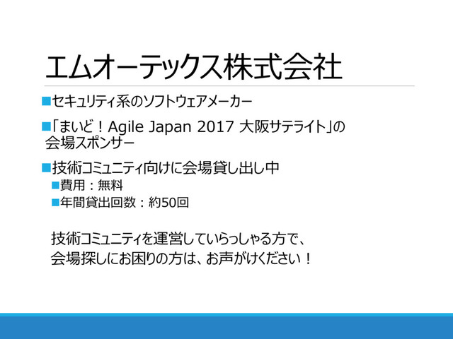エムオーテックス株式会社
セキュリティ系のソフトウェアメーカー
「まいど！Agile Japan 2017 大阪サテライト」の
会場スポンサー
技術コミュニティ向けに会場貸し出し中
費用：無料
年間貸出回数：約50回
技術コミュニティを運営していらっしゃる方で、
会場探しにお困りの方は、お声がけください！
