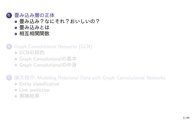 1 畳み込み層の正体
畳み込み？なにそれ？おいしいの？
畳み込みとは
相互相関関数
2 Graph Convolutional Networks (GCN)
GCNの目的
Graph Convolutionalの基本
Graph Convolutionalの中身
3 論文紹介: Modeling Relational Data with Graph Convolutional Networks
Entity classiﬁcation
Link prediction
実験結果
3 / 40
