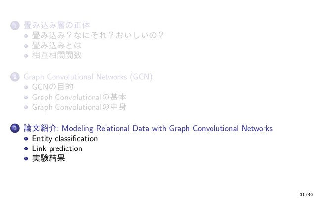 1 畳み込み層の正体
畳み込み？なにそれ？おいしいの？
畳み込みとは
相互相関関数
2 Graph Convolutional Networks (GCN)
GCNの目的
Graph Convolutionalの基本
Graph Convolutionalの中身
3 論文紹介: Modeling Relational Data with Graph Convolutional Networks
Entity classiﬁcation
Link prediction
実験結果
31 / 40
