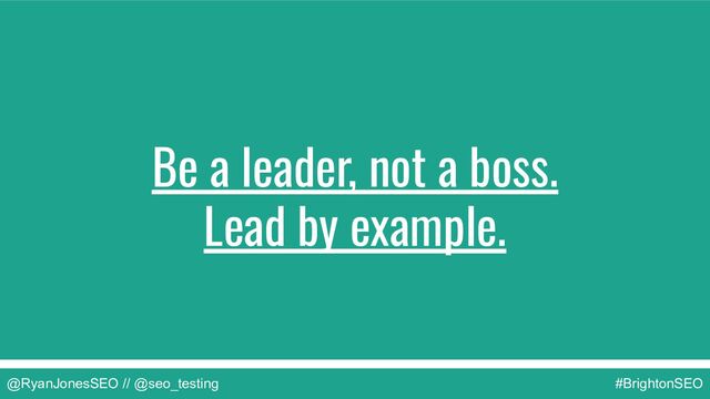 @RyanJonesSEO // @seo_testing #BrightonSEO
Be a leader, not a boss.
Lead by example.
