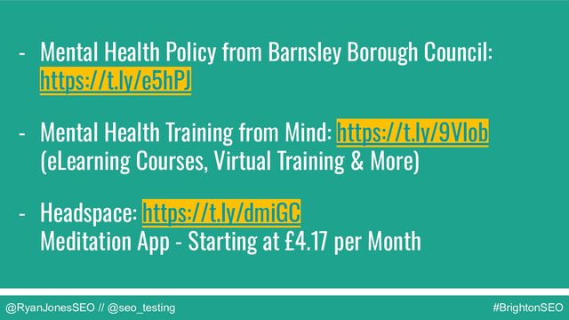 @RyanJonesSEO // @seo_testing #BrightonSEO
- Mental Health Policy from Barnsley Borough Council:
https://t.ly/e5hPJ
- Mental Health Training from Mind: https://t.ly/9Vlob
(eLearning Courses, Virtual Training & More)
- Headspace: https://t.ly/dmiGC
Meditation App - Starting at £4.17 per Month
