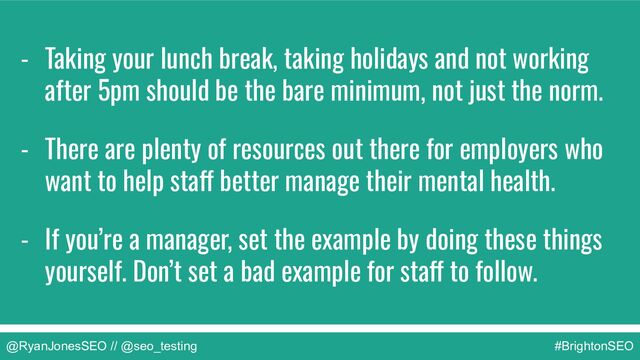 @RyanJonesSEO // @seo_testing #BrightonSEO
- Taking your lunch break, taking holidays and not working
after 5pm should be the bare minimum, not just the norm.
- There are plenty of resources out there for employers who
want to help staff better manage their mental health.
- If you’re a manager, set the example by doing these things
yourself. Don’t set a bad example for staff to follow.
