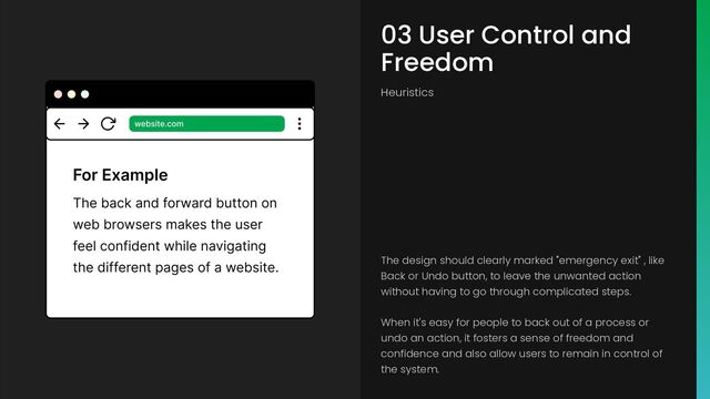 03 User Control and
Freedom
Heuristics
The design should clearly marked "emergency exit" , like
Back or Undo button, to leave the unwanted action
without having to go through complicated steps.
When it's easy for people to back out of a process or
undo an action, it fosters a sense of freedom and
confidence and also allow users to remain in control of
the system.
