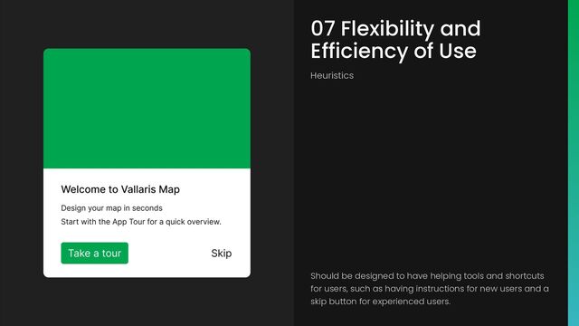 07 Flexibility and
Efficiency of Use
Heuristics
Should be designed to have helping tools and shortcuts
for users, such as having instructions for new users and a
skip button for experienced users.
