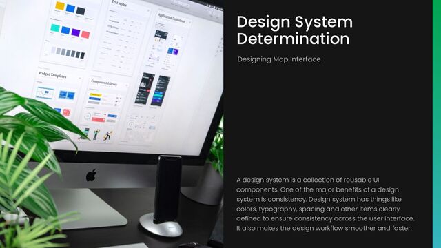 Design System
Determination
Designing Map Interface
A design system is a collection of reusable UI
components. One of the major benefits of a design
system is consistency. Design system has things like
colors, typography, spacing and other items clearly
defined to ensure consistency across the user interface.
It also makes the design workflow smoother and faster.
