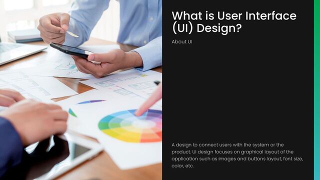 What is User Interface
(UI) Design?
About UI
A design to connect users with the system or the
product. UI design focuses on graphical layout of the
application such as images and buttons layout, font size,
color, etc.
