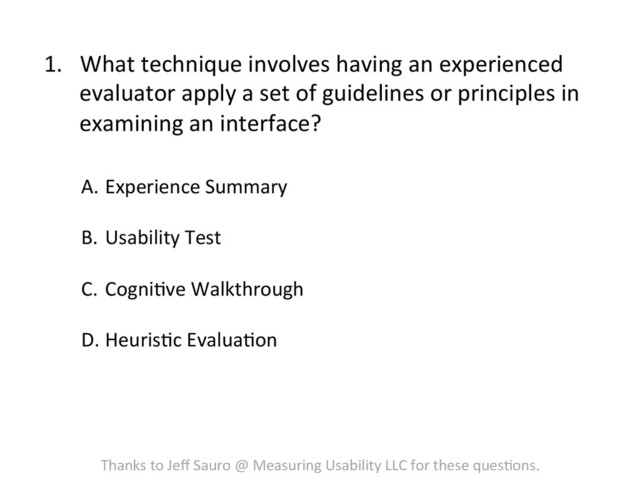 1.  What	  technique	  involves	  having	  an	  experienced	  
evaluator	  apply	  a	  set	  of	  guidelines	  or	  principles	  in	  
examining	  an	  interface?	  
A.  Experience	  Summary	  
B.  Usability	  Test	  
C.  CogniFve	  Walkthrough	  
D. HeurisFc	  EvaluaFon	  
Thanks	  to	  Jeﬀ	  Sauro	  @	  Measuring	  Usability	  LLC	  for	  these	  quesFons.	  
