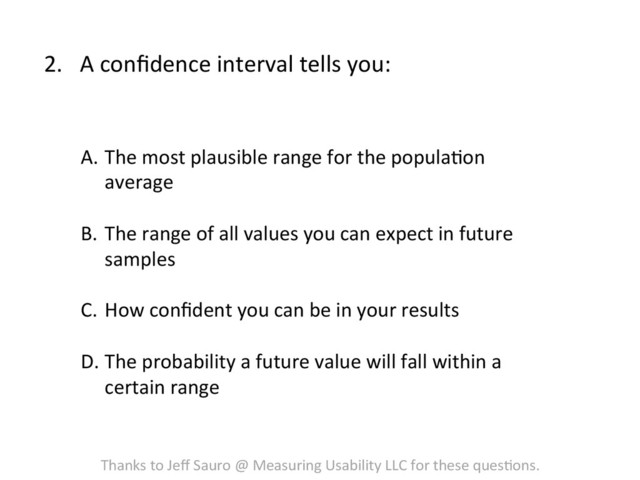 2.  A	  conﬁdence	  interval	  tells	  you:	  
A.  The	  most	  plausible	  range	  for	  the	  populaFon	  
average	  
B.  The	  range	  of	  all	  values	  you	  can	  expect	  in	  future	  
samples	  
C.  How	  conﬁdent	  you	  can	  be	  in	  your	  results	  
	  
D. The	  probability	  a	  future	  value	  will	  fall	  within	  a	  
certain	  range	  
Thanks	  to	  Jeﬀ	  Sauro	  @	  Measuring	  Usability	  LLC	  for	  these	  quesFons.	  
