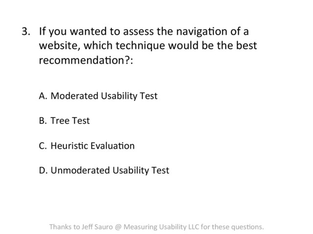 3.  If	  you	  wanted	  to	  assess	  the	  navigaFon	  of	  a	  
website,	  which	  technique	  would	  be	  the	  best	  
recommendaFon?:	  
A.  Moderated	  Usability	  Test	  
	  
B.  Tree	  Test	  
	  
C.  HeurisFc	  EvaluaFon	  
D. Unmoderated	  Usability	  Test	  
Thanks	  to	  Jeﬀ	  Sauro	  @	  Measuring	  Usability	  LLC	  for	  these	  quesFons.	  
